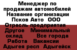 Менеджер по продажам автомобилей › Название организации ­ Псков-Авто, ООО › Отрасль предприятия ­ Другое › Минимальный оклад ­ 1 - Все города Работа » Вакансии   . Адыгея респ.,Адыгейск г.